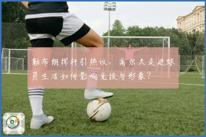 勒布朗挥杆引热议，高尔夫走进球员生活如何影响竞技与形象？