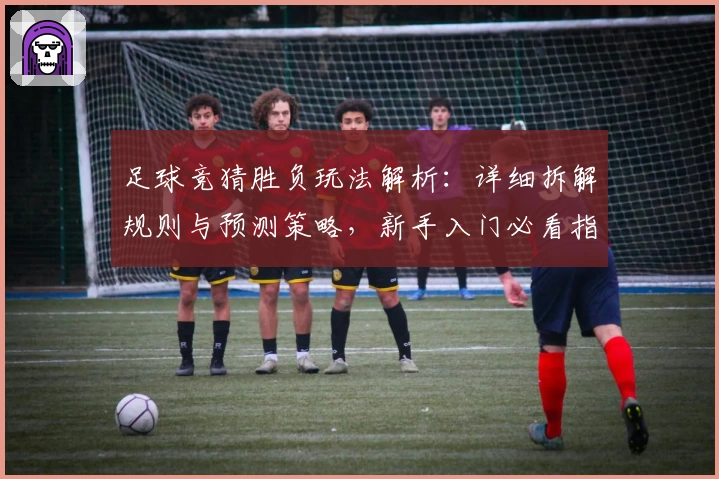 足球竞猜胜负玩法解析：详细拆解规则与预测策略，新手入门必看指南