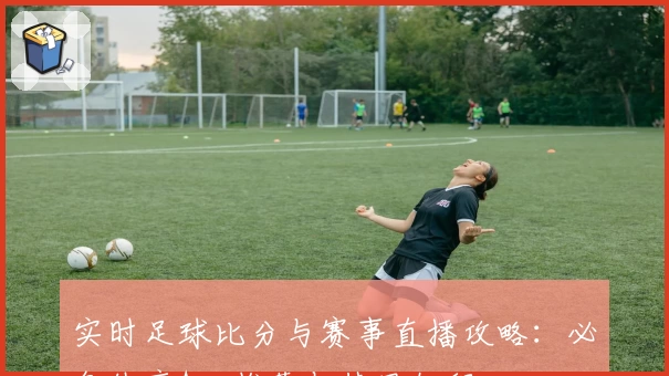 实时足球比分与赛事直播攻略：必备体育App推荐与使用教程