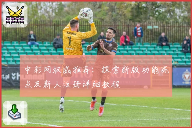 中彩网权威推荐：探索新版功能亮点及新人注册详细教程