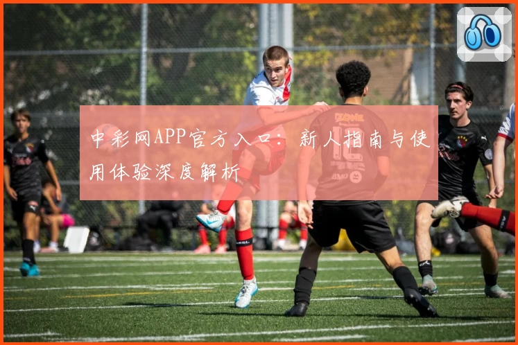 中彩网APP官方入口：新人指南与使用体验深度解析