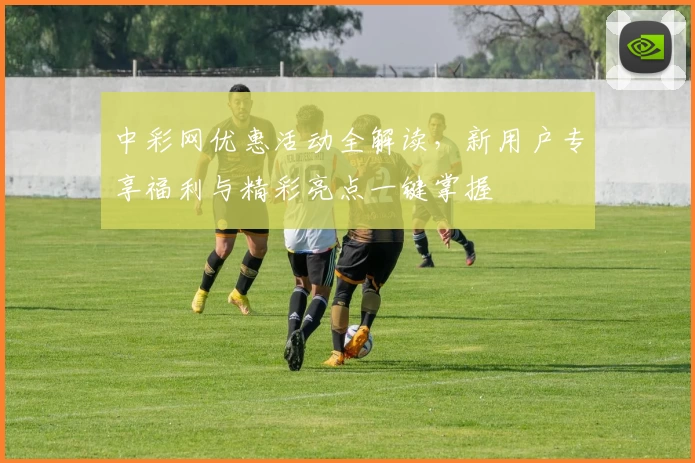中彩网优惠活动全解读,新用户专享福利与精彩亮点一键掌握