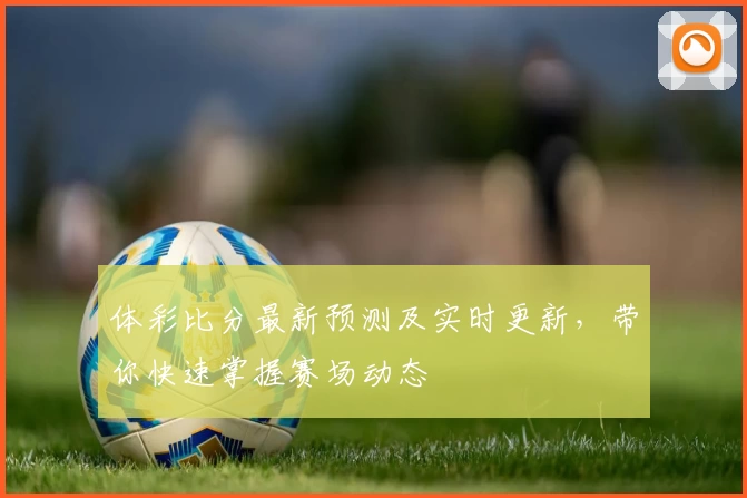 体彩比分最新预测及实时更新，带你快速掌握赛场动态