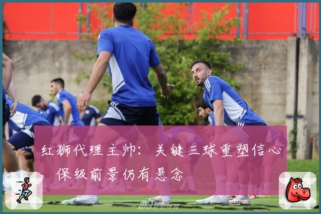 红狮代理主帅：关键三球重塑信心，保级前景仍有悬念