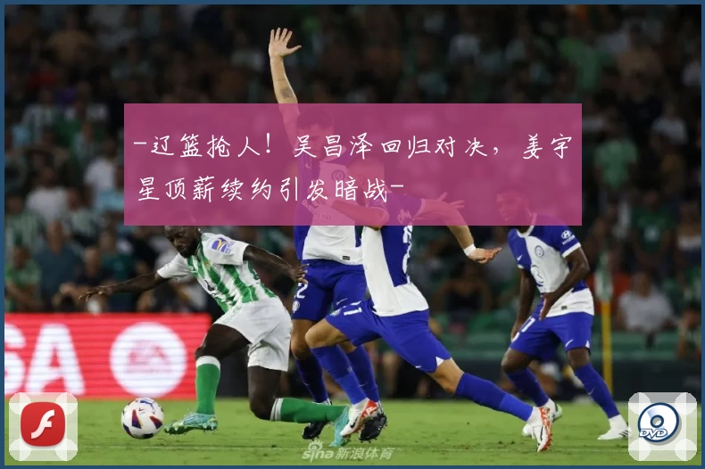 -辽篮抢人！吴昌泽回归对决，姜宇星顶薪续约引发暗战-