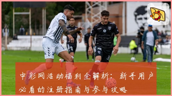 中彩网活动福利全解析：新手用户必看的注册指南与参与攻略