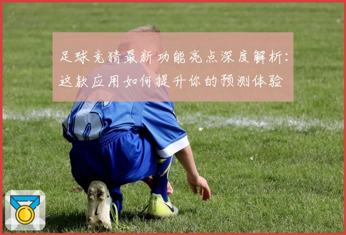 足球竞猜最新功能亮点深度解析：这款应用如何提升你的预测体验