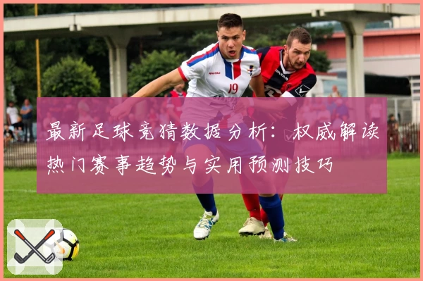 最新足球竞猜数据分析：权威解读热门赛事趋势与实用预测技巧