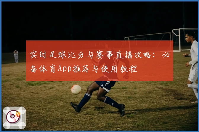 实时足球比分与赛事直播攻略：必备体育App推荐与使用教程