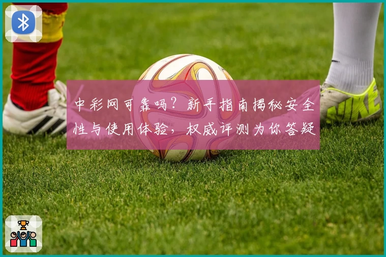 中彩网可靠吗？新手指南揭秘安全性与使用体验，权威评测为你答疑解惑