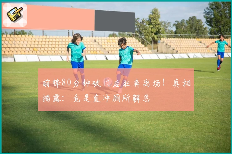 前锋80分钟破门后狂奔离场！真相揭露：竟是直冲厕所解急