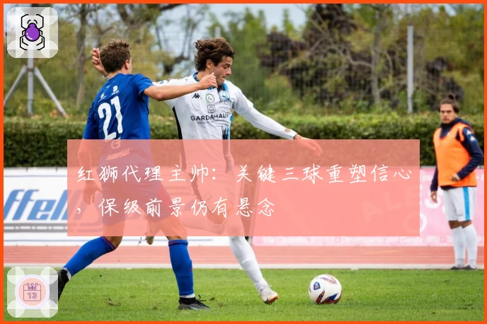 红狮代理主帅：关键三球重塑信心，保级前景仍有悬念