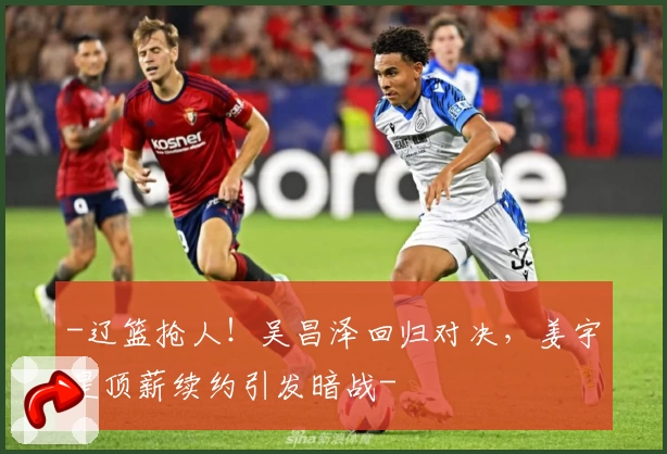 -辽篮抢人！吴昌泽回归对决，姜宇星顶薪续约引发暗战-