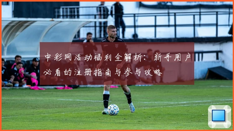中彩网活动福利全解析：新手用户必看的注册指南与参与攻略